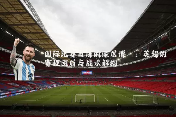 国际比赛日历的深层博弈：英超的赛程困局与战术解构