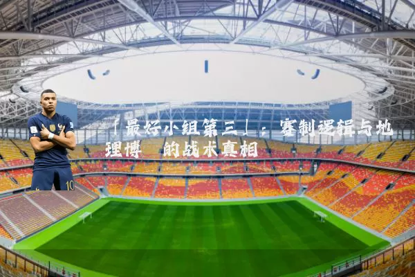 「最好小组第三」：赛制逻辑与地理博弈的战术真相