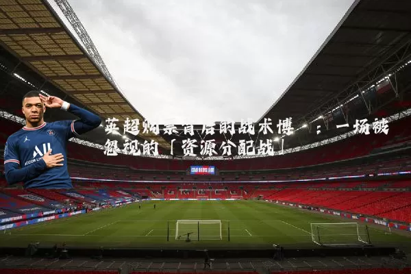 英超购票背后的战术博弈:一场被忽视的「资源分配战」